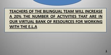 TEACHERS OF THE BILINGUAL TEAM WILL INCREASE A 20% THE NUMBER OF ACTIVITIES THAT ARE IN OUR VIRTUAL BANK OF RESOURCES FOR WORKING WITH THE E.L.A
